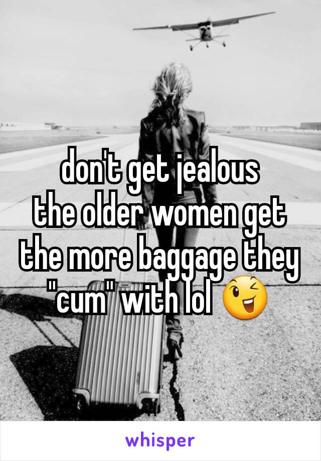 don't get jealous
the older women get the more baggage they "cum" with lol 😉