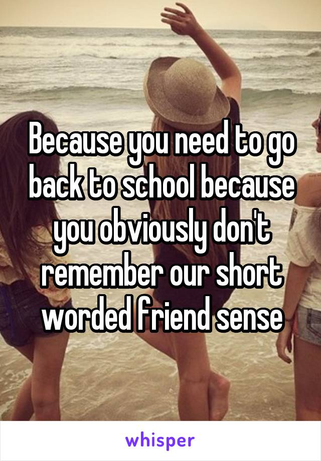 Because you need to go back to school because you obviously don't remember our short worded friend sense