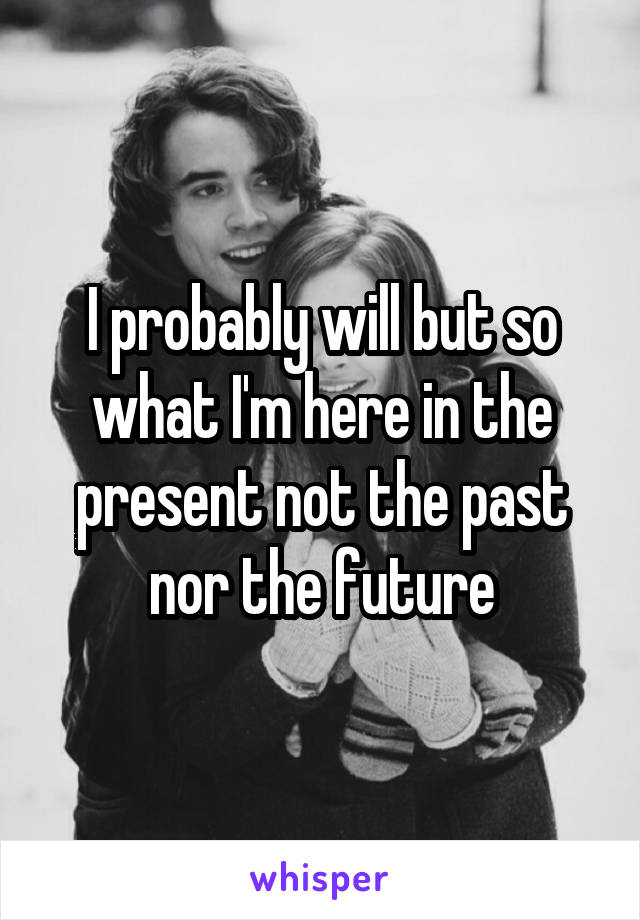 I probably will but so what I'm here in the present not the past nor the future