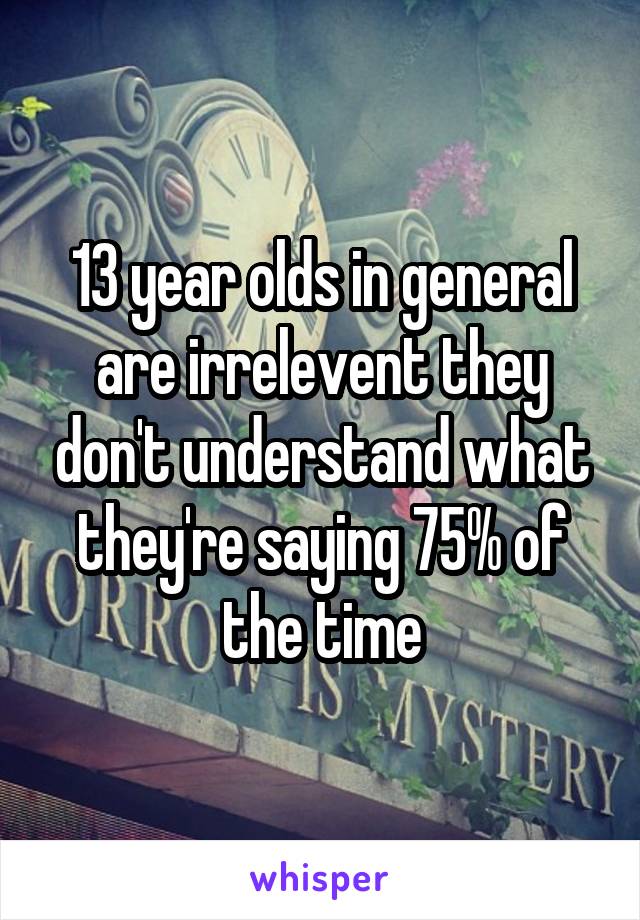 13 year olds in general are irrelevent they don't understand what they're saying 75% of the time