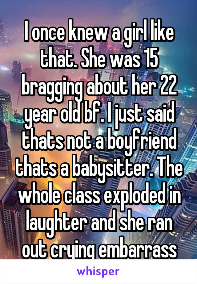 I once knew a girl like that. She was 15 bragging about her 22 year old bf. I just said thats not a boyfriend thats a babysitter. The whole class exploded in laughter and she ran out crying embarrass