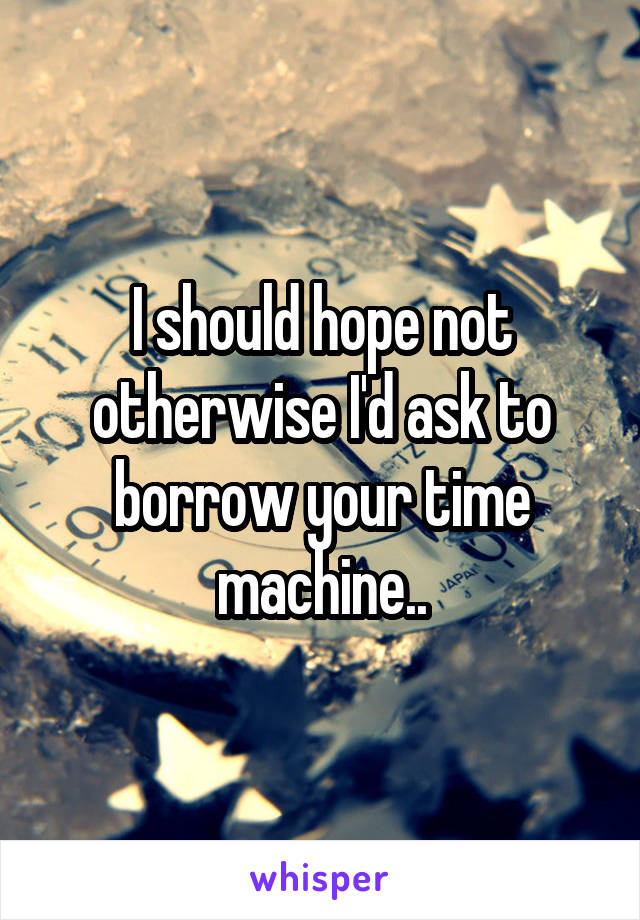 I should hope not otherwise I'd ask to borrow your time machine..