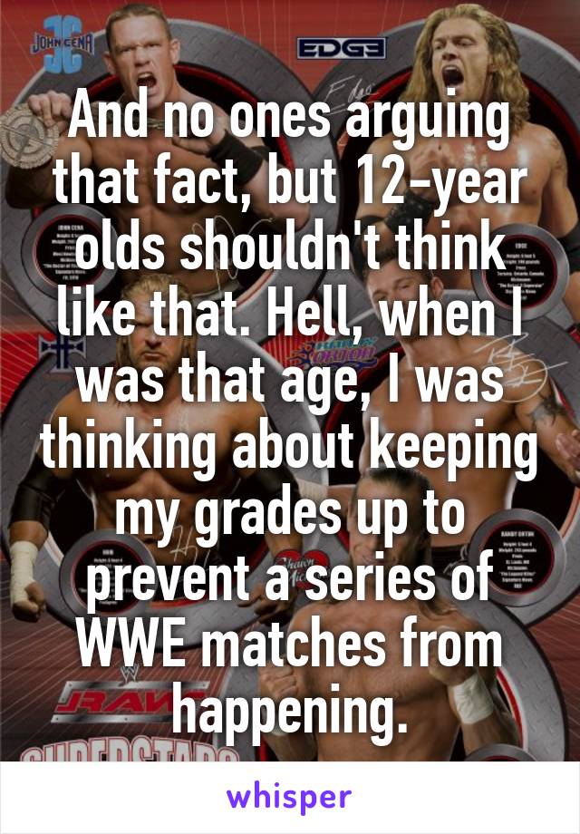 And no ones arguing that fact, but 12-year olds shouldn't think like that. Hell, when I was that age, I was thinking about keeping my grades up to prevent a series of WWE matches from happening.