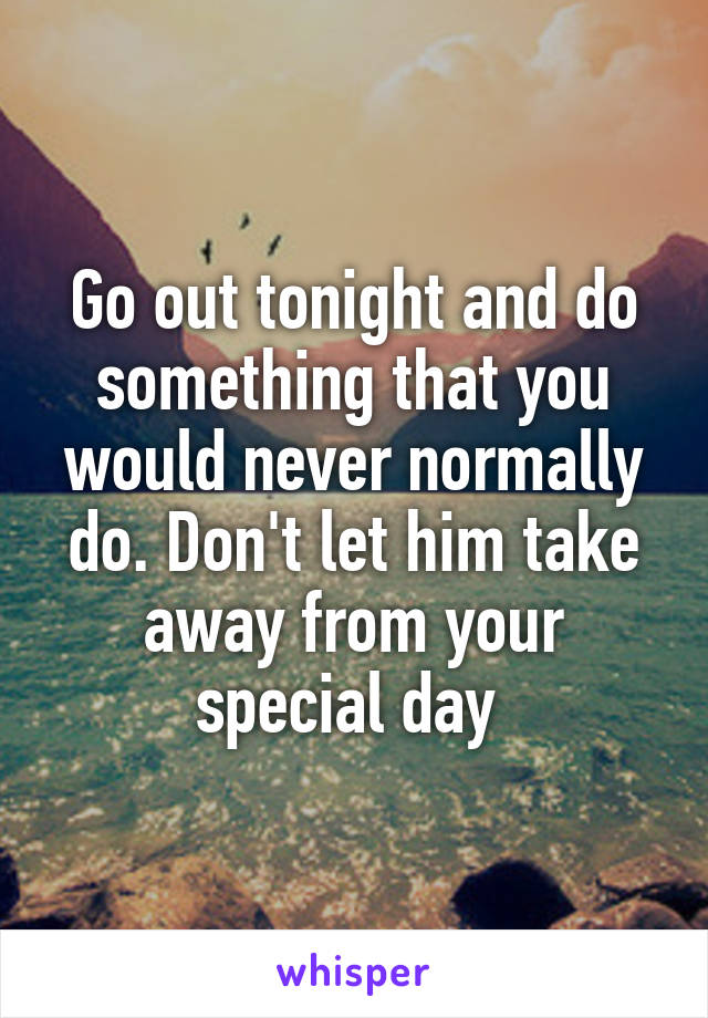 Go out tonight and do something that you would never normally do. Don't let him take away from your special day 