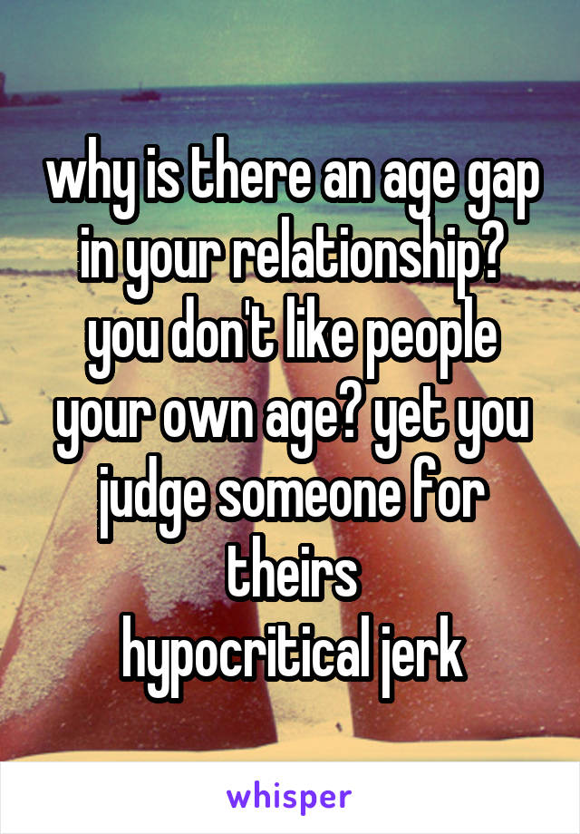 why is there an age gap in your relationship? you don't like people your own age? yet you judge someone for theirs
hypocritical jerk