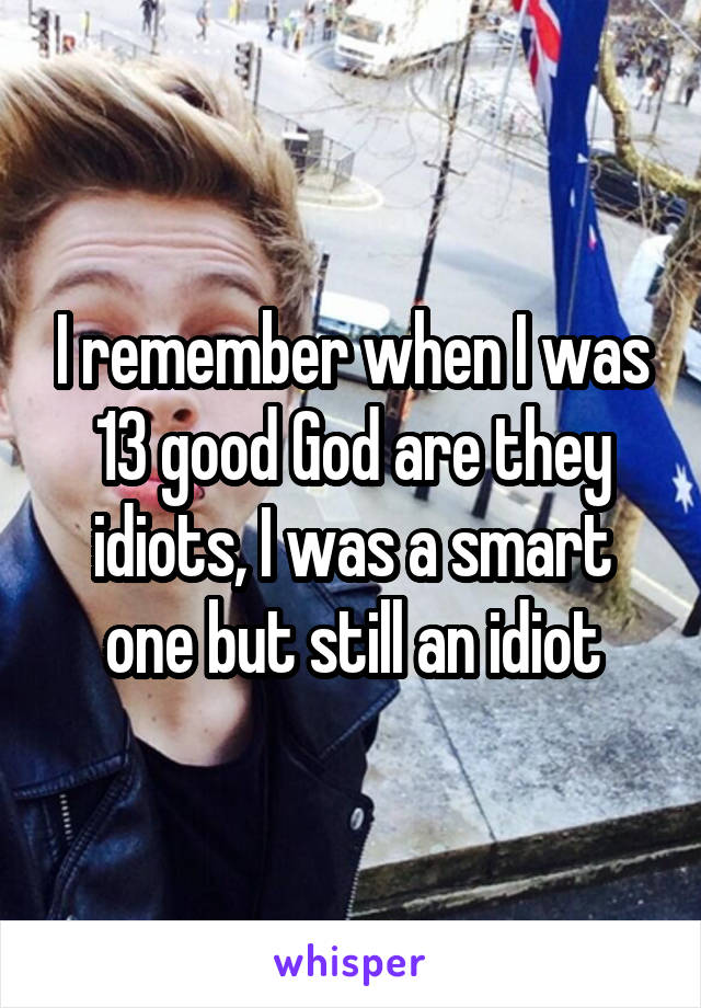 I remember when I was 13 good God are they idiots, I was a smart one but still an idiot