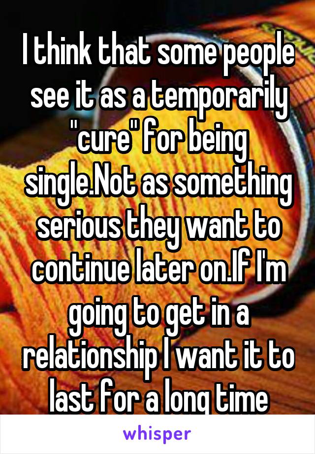 I think that some people see it as a temporarily "cure" for being single.Not as something serious they want to continue later on.If I'm going to get in a relationship I want it to last for a long time