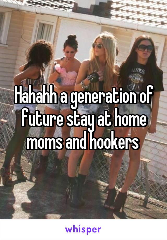 Hahahh a generation of future stay at home moms and hookers 