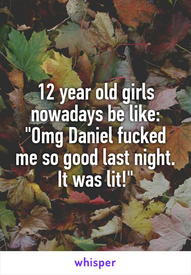 12 year old girls nowadays be like:
"Omg Daniel fucked me so good last night. It was lit!"