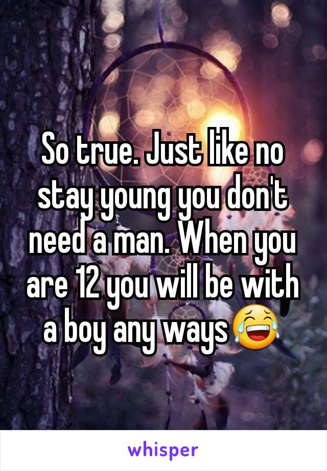 So true. Just like no stay young you don't need a man. When you are 12 you will be with a boy any ways😂