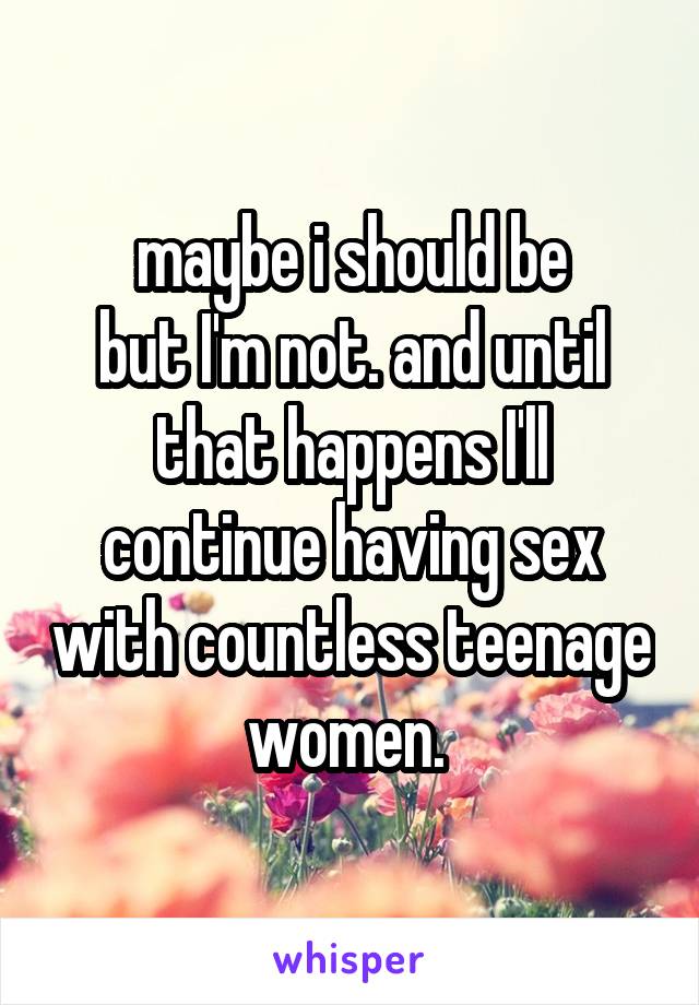 maybe i should be
but I'm not. and until that happens I'll continue having sex with countless teenage women. 