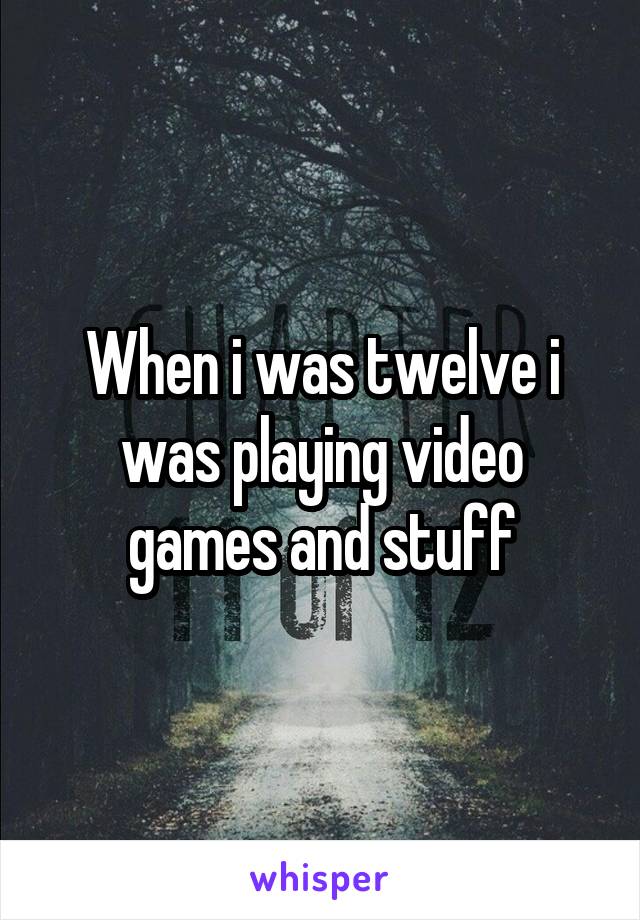 When i was twelve i was playing video games and stuff