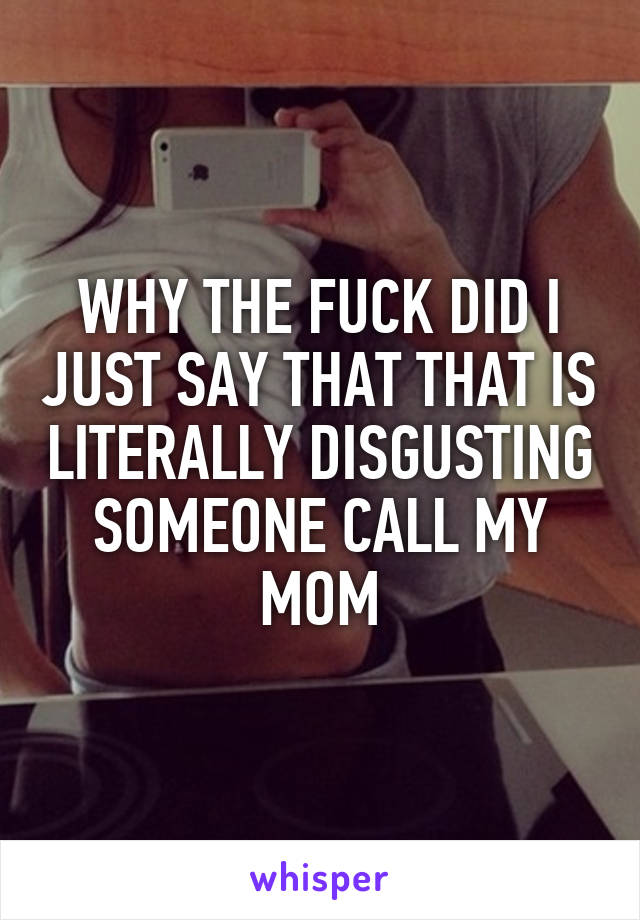 WHY THE FUCK DID I JUST SAY THAT THAT IS LITERALLY DISGUSTING SOMEONE CALL MY MOM