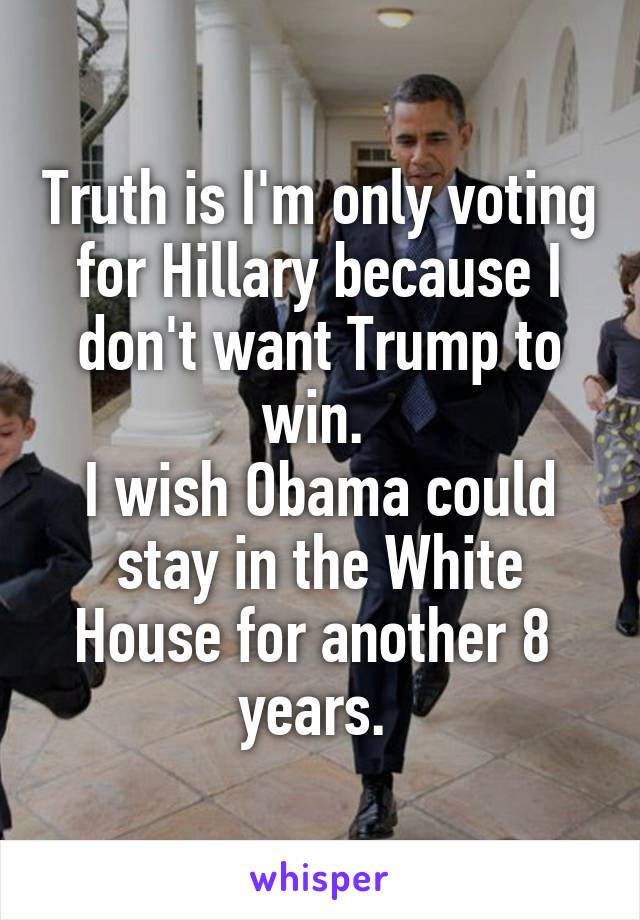 Truth is I'm only voting for Hillary because I don't want Trump to win. 
I wish Obama could stay in the White House for another 8 
years. 