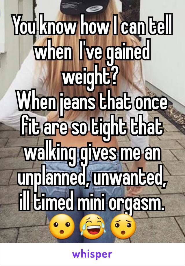 You know how I can tell when  I've gained weight? 
When jeans that once fit are so tight that walking gives me an unplanned, unwanted, ill timed mini orgasm. 😮😂😯