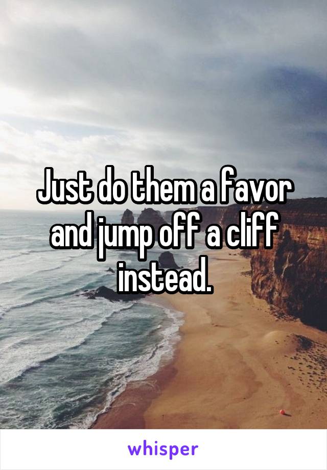 Just do them a favor and jump off a cliff instead.