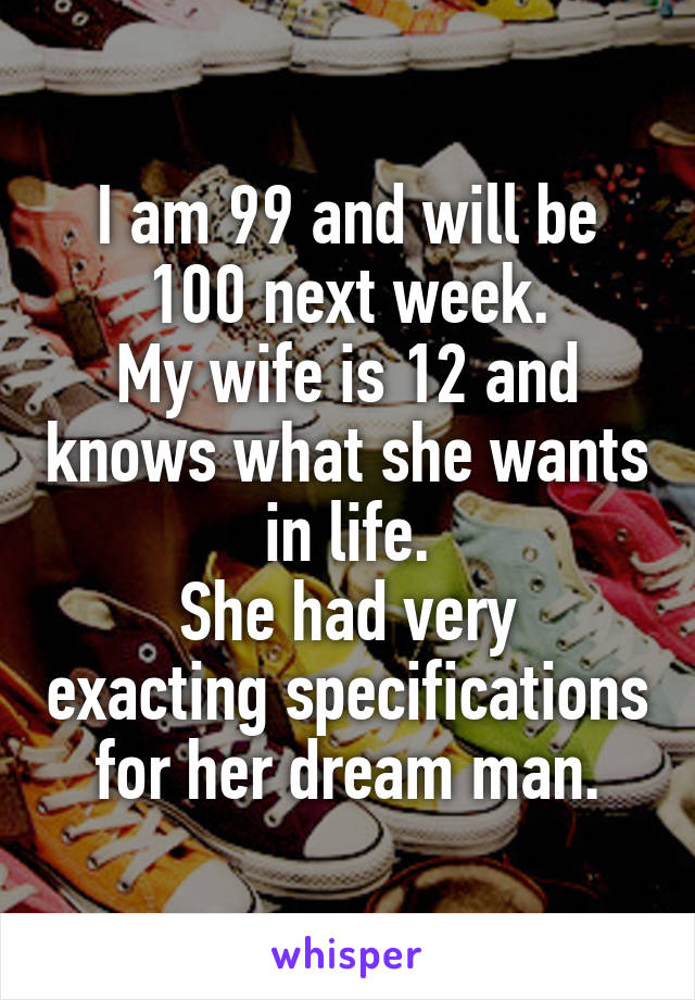 I am 99 and will be 100 next week.
My wife is 12 and knows what she wants in life.
She had very exacting specifications for her dream man.