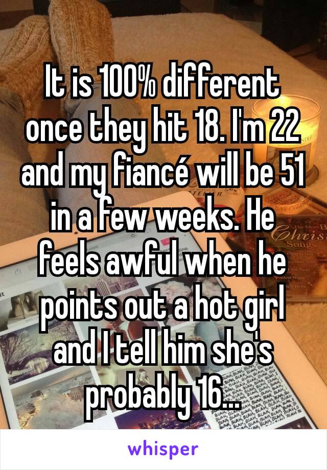 It is 100% different once they hit 18. I'm 22 and my fiancé will be 51 in a few weeks. He feels awful when he points out a hot girl and I tell him she's probably 16...