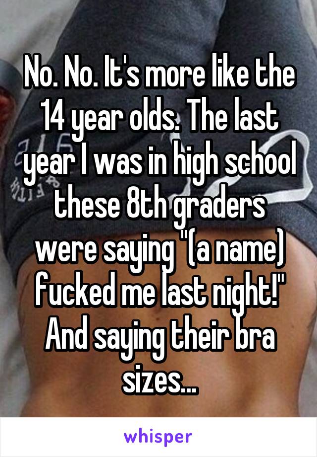 No. No. It's more like the 14 year olds. The last year I was in high school these 8th graders were saying "(a name) fucked me last night!" And saying their bra sizes...