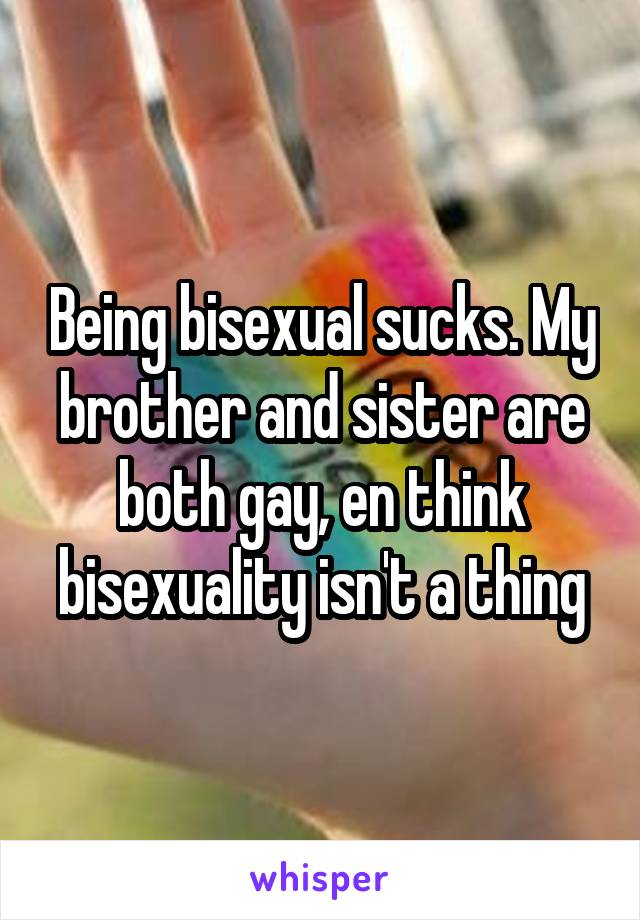 Being bisexual sucks. My brother and sister are both gay, en think bisexuality isn't a thing