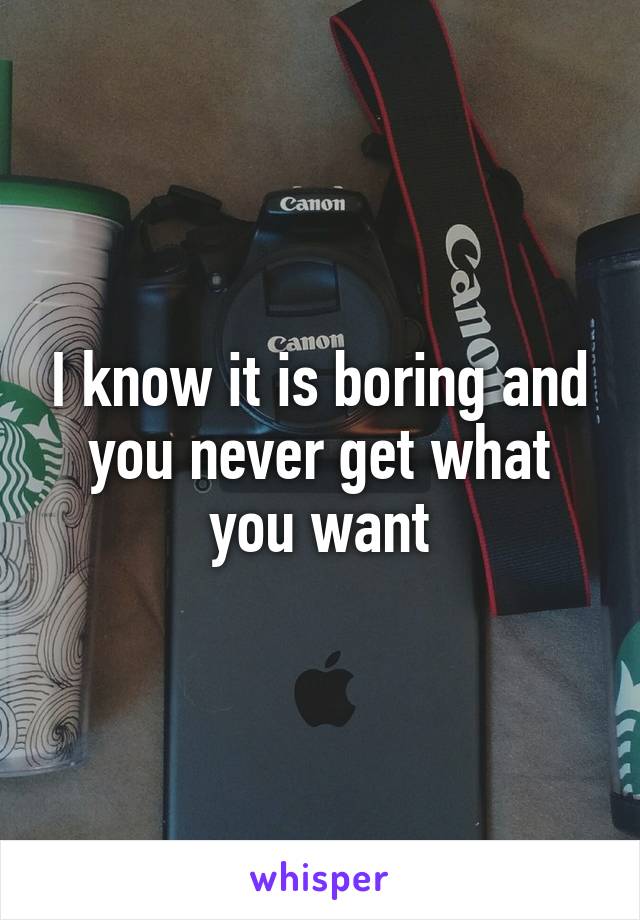 I know it is boring and you never get what you want