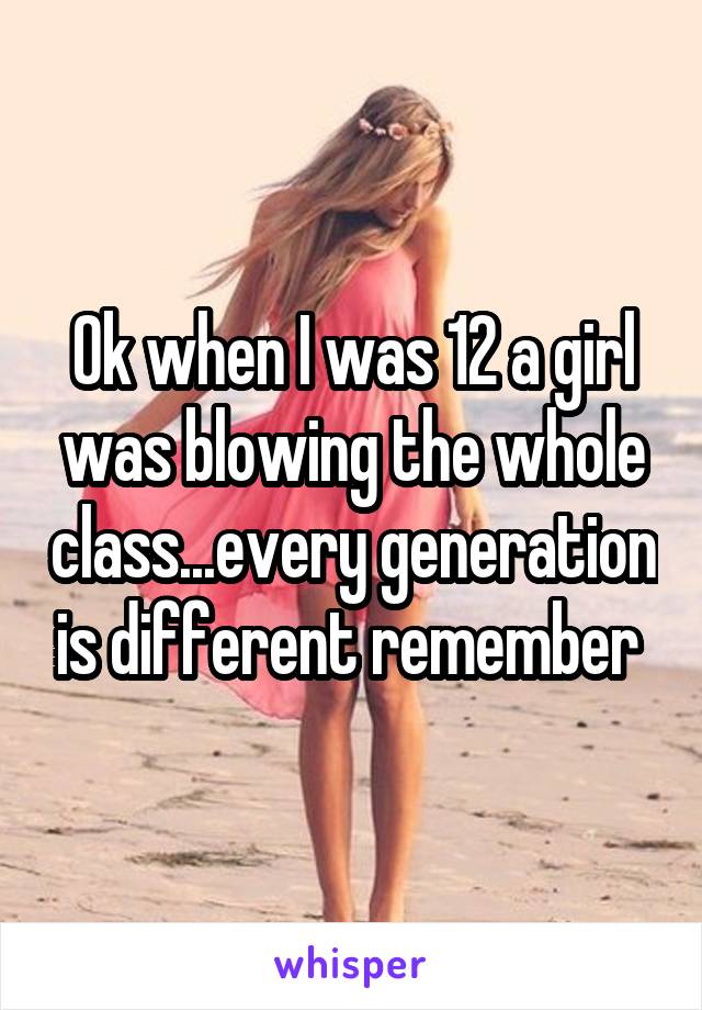 Ok when I was 12 a girl was blowing the whole class...every generation is different remember 