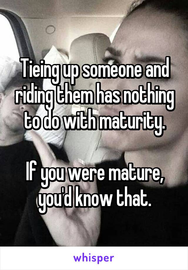 Tieing up someone and riding them has nothing to do with maturity.

If you were mature, you'd know that.