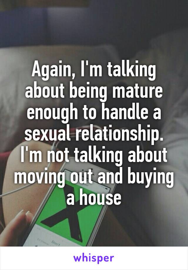 Again, I'm talking about being mature enough to handle a sexual relationship. I'm not talking about moving out and buying a house