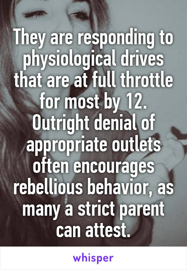 They are responding to physiological drives that are at full throttle for most by 12. Outright denial of appropriate outlets often encourages rebellious behavior, as many a strict parent can attest.