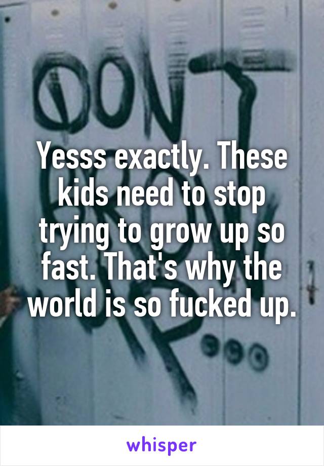 Yesss exactly. These kids need to stop trying to grow up so fast. That's why the world is so fucked up.