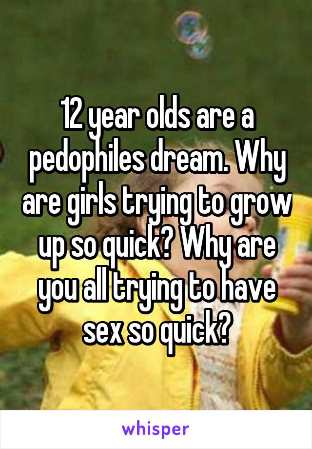 12 year olds are a pedophiles dream. Why are girls trying to grow up so quick? Why are you all trying to have sex so quick?