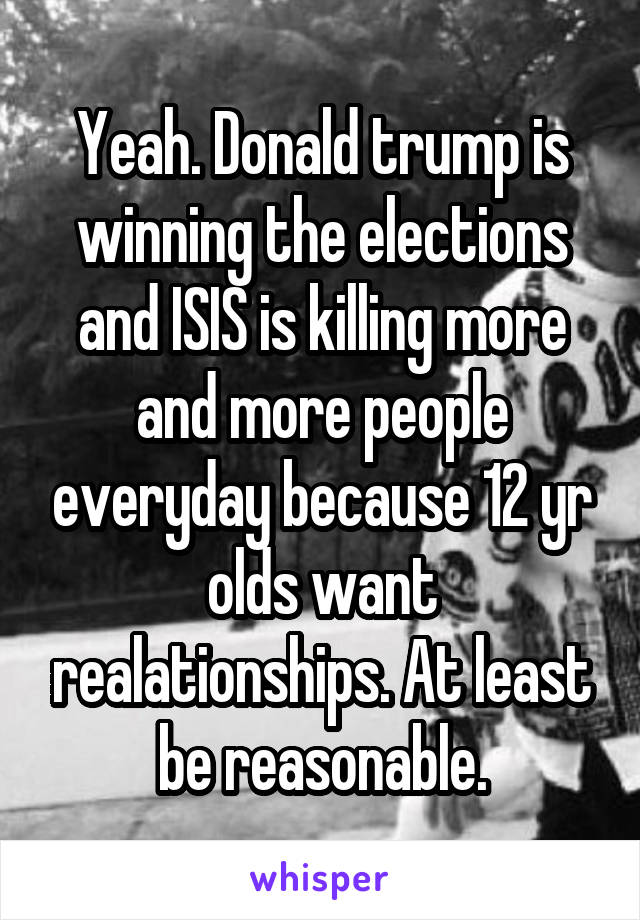 Yeah. Donald trump is winning the elections and ISIS is killing more and more people everyday because 12 yr olds want realationships. At least be reasonable.