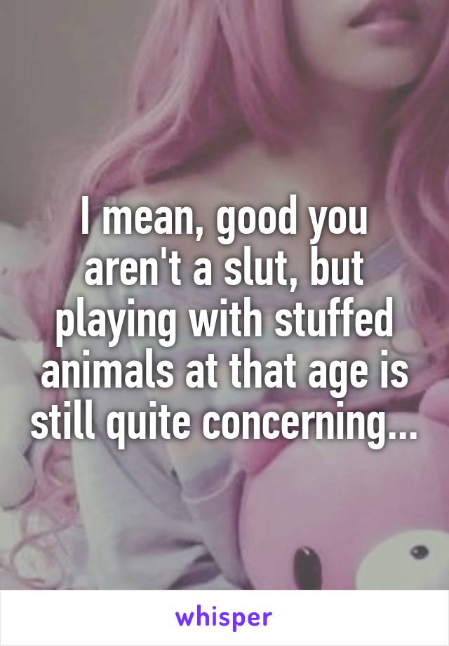 I mean, good you aren't a slut, but playing with stuffed animals at that age is still quite concerning...