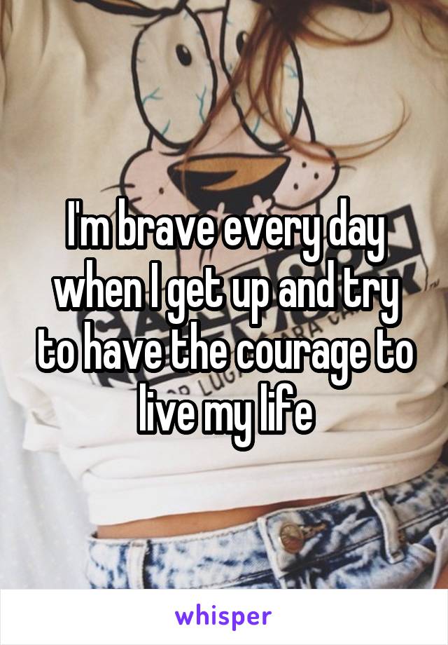 I'm brave every day when I get up and try to have the courage to live my life