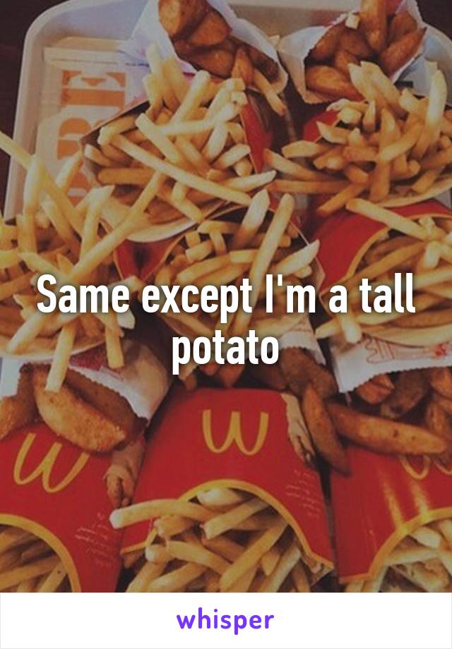 Same except I'm a tall potato