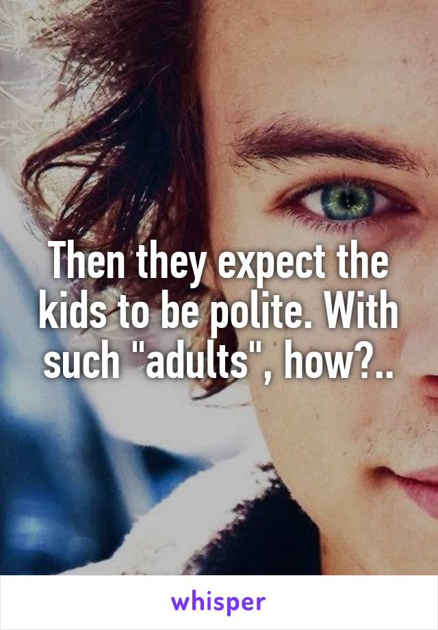 Then they expect the kids to be polite. With such "adults", how?..