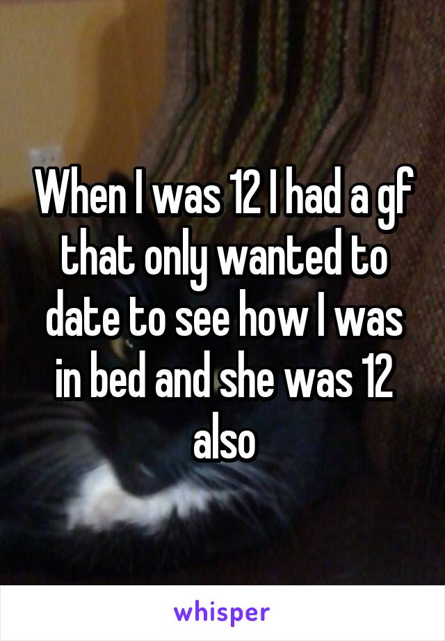 When I was 12 I had a gf that only wanted to date to see how I was in bed and she was 12 also