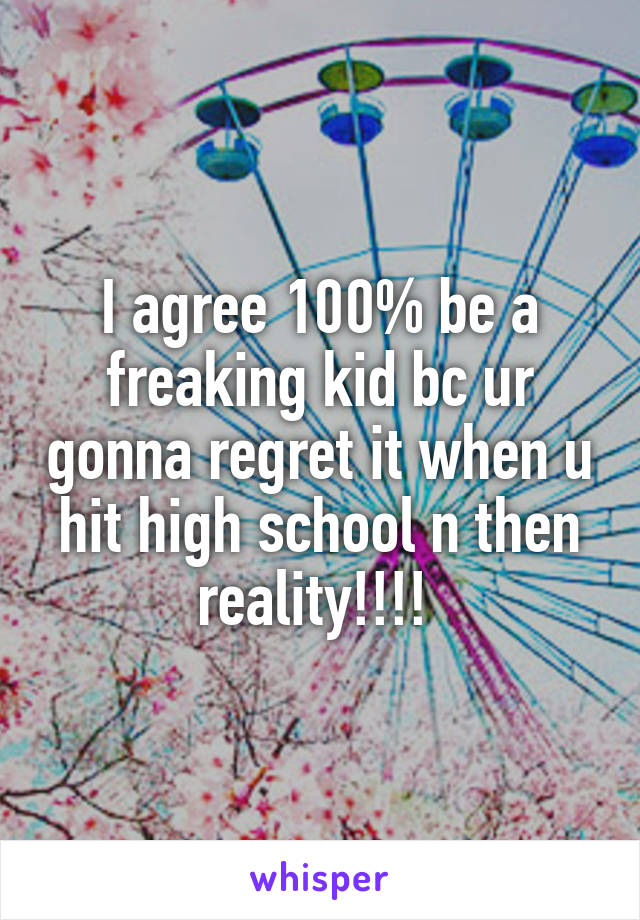 I agree 100% be a freaking kid bc ur gonna regret it when u hit high school n then reality!!!! 