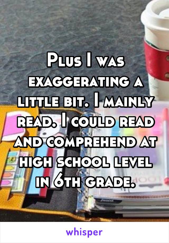 Plus I was exaggerating a little bit. I mainly read. I could read and comprehend at high school level in 6th grade.