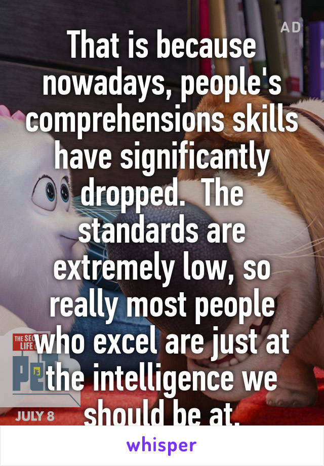 That is because nowadays, people's comprehensions skills have significantly dropped.  The standards are extremely low, so really most people who excel are just at the intelligence we should be at.