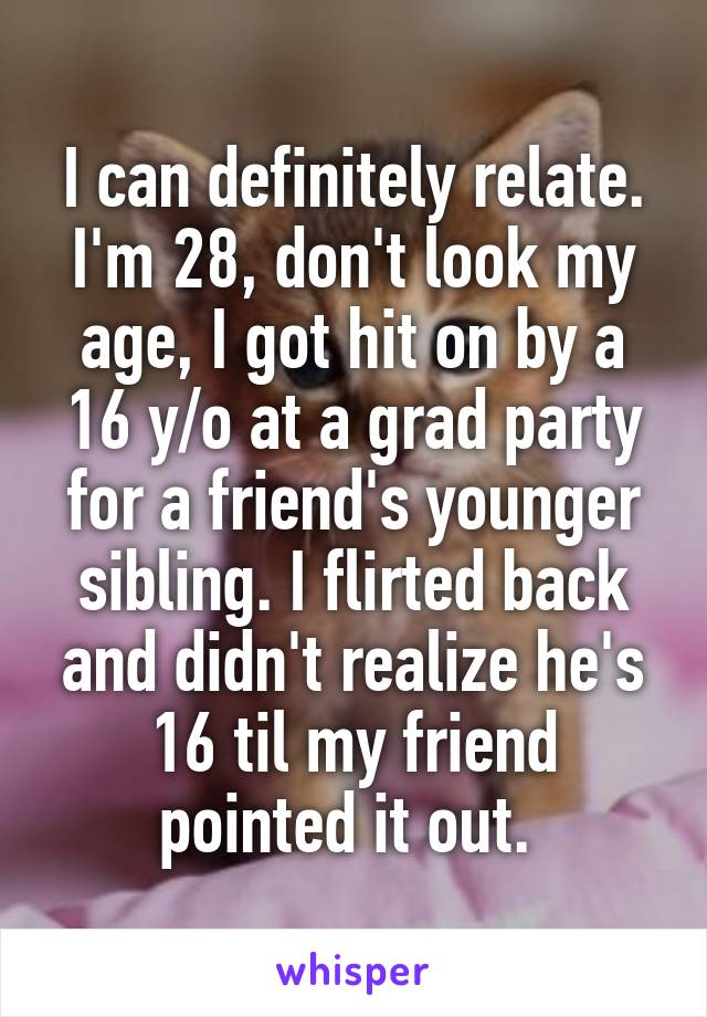 I can definitely relate. I'm 28, don't look my age, I got hit on by a 16 y/o at a grad party for a friend's younger sibling. I flirted back and didn't realize he's 16 til my friend pointed it out. 