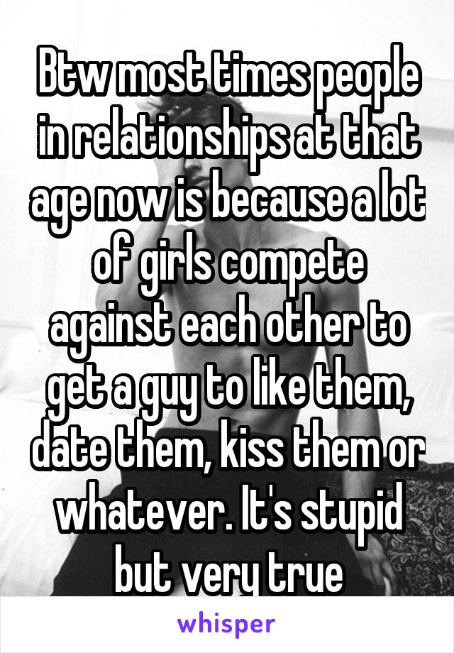 Btw most times people in relationships at that age now is because a lot of girls compete against each other to get a guy to like them, date them, kiss them or whatever. It's stupid but very true