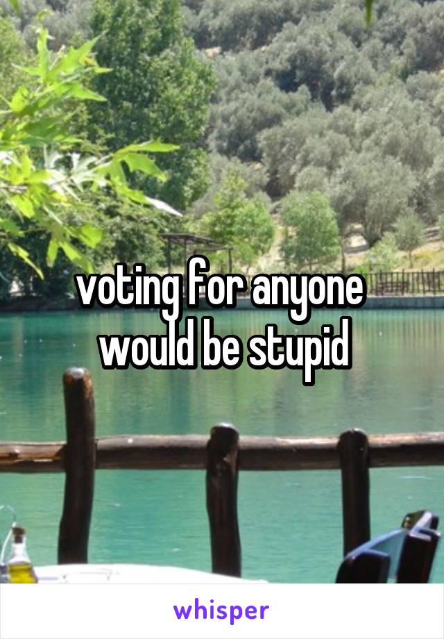 voting for anyone  would be stupid