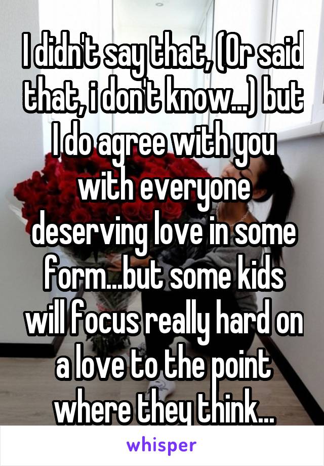 I didn't say that, (Or said that, i don't know...) but I do agree with you with everyone deserving love in some form...but some kids will focus really hard on a love to the point where they think...