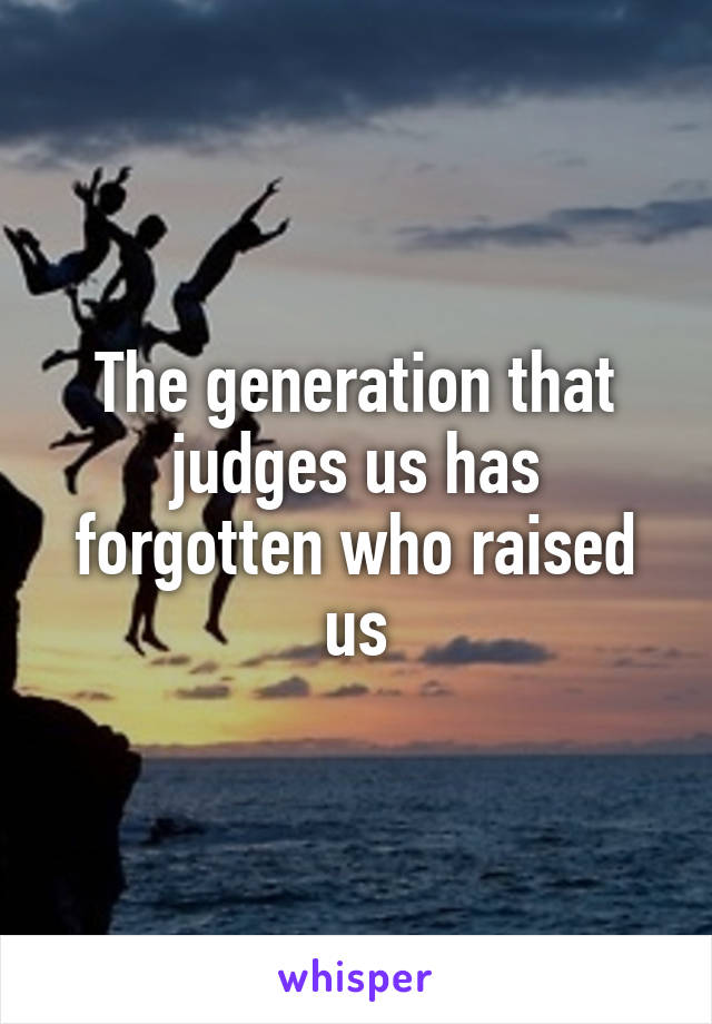 The generation that judges us has forgotten who raised us