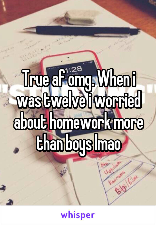 True af omg. When i was twelve i worried about homework more than boys lmao