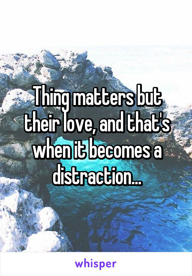 Thing matters but their love, and that's when it becomes a distraction...