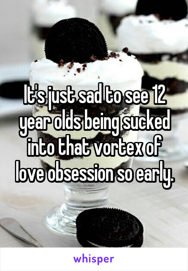 It's just sad to see 12 year olds being sucked into that vortex of love obsession so early.