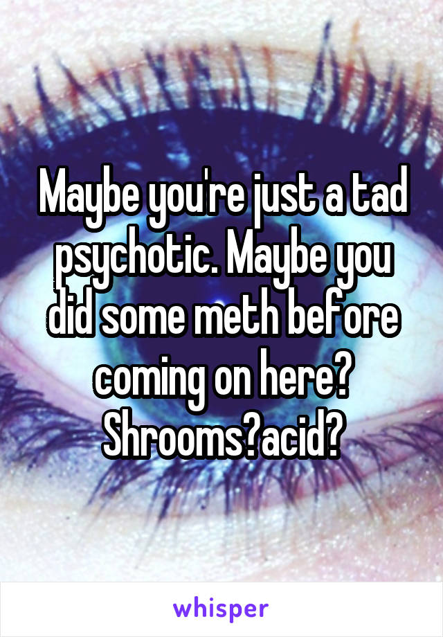 Maybe you're just a tad psychotic. Maybe you did some meth before coming on here? Shrooms?acid?