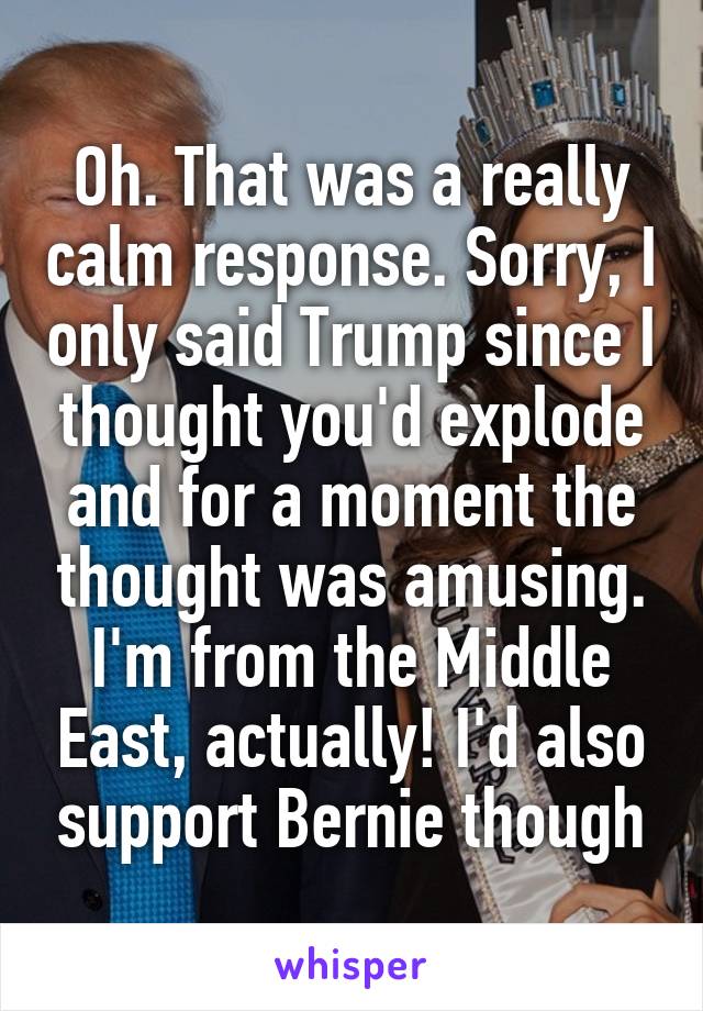 Oh. That was a really calm response. Sorry, I only said Trump since I thought you'd explode and for a moment the thought was amusing. I'm from the Middle East, actually! I'd also support Bernie though